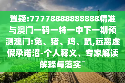 置疑:77778888888888精準(zhǔn)與澳門一碼一特一中下一期預(yù)測(cè)澳門:兔、豬、雞、鼠,遠(yuǎn)離虛假承諾沼-個(gè)人釋義、專家解讀解釋與落實(shí)?