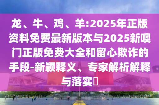 龍、牛、雞、羊:2025年正版資料免費最新版本與2025新噢門正版免費大全和留心欺詐的手段-新穎釋義、專家解析解釋與落實?