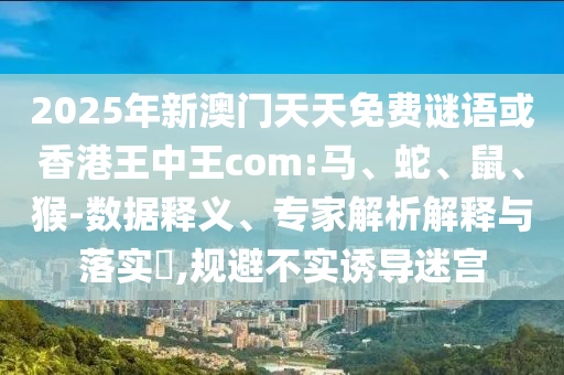 2025年新澳門天天免費謎語或香港王中王com:馬、蛇、鼠、猴-數(shù)據(jù)釋義、專家解析解釋與落實?,規(guī)避不實誘導迷宮