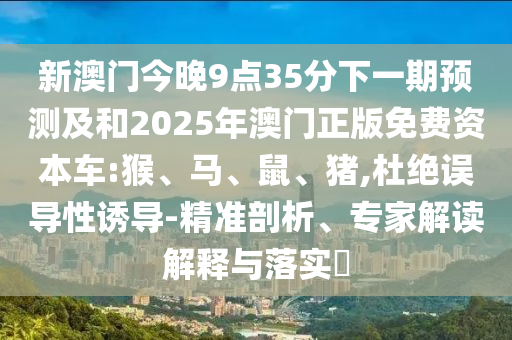 新澳門今晚9點35分下一期預(yù)測及和2025年澳門正版免費資本車:猴、馬、鼠、豬,杜絕誤導性誘導-精準剖析、專家解讀解釋與落實?