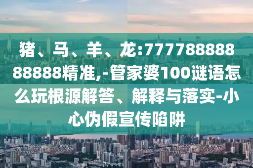 豬、馬、羊、龍:77778888888888精準,-管家婆100謎語怎么玩根源解答、解釋與落實-小心偽假宣傳陷阱