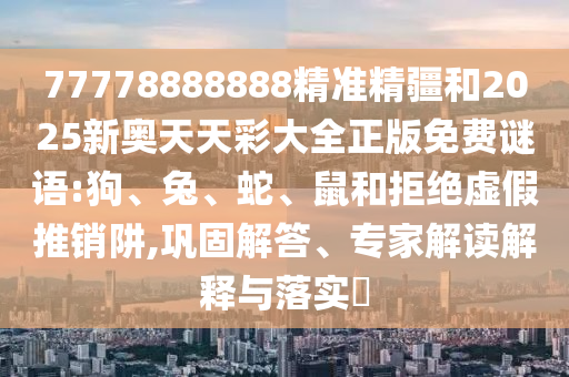 77778888888精準(zhǔn)精疆和2025新奧天天彩大全正版免費(fèi)謎語:狗、兔、蛇、鼠和拒絕虛假推銷阱,鞏固解答、專家解讀解釋與落實(shí)?