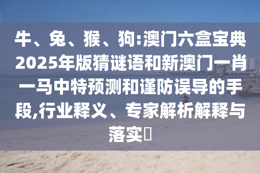 牛、兔、猴、狗:澳門六盒寶典2025年版猜謎語和新澳門一肖一馬中特預(yù)測和謹(jǐn)防誤導(dǎo)的手段,行業(yè)釋義、專家解析解釋與落實?