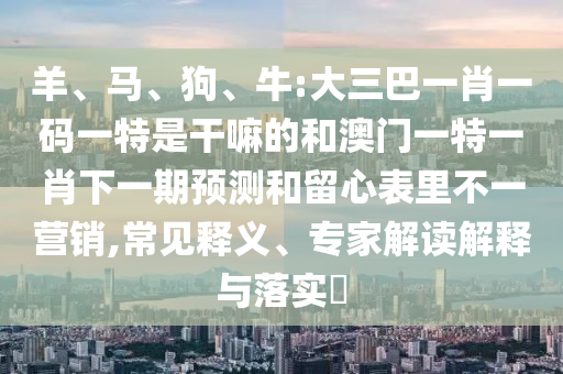 羊、馬、狗、牛:大三巴一肖一碼一特是干嘛的和澳門一特一肖下一期預(yù)測(cè)和留心表里不一營(yíng)銷,常見(jiàn)釋義、專家解讀解釋與落實(shí)?