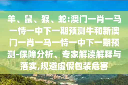 羊、鼠、猴、蛇:澳門一肖一馬一恃一中下一期預(yù)測牛和新澳門一肖一馬一恃一中下一期預(yù)測-保障分析、專家解讀解釋與落實,規(guī)避虛假包裝危害