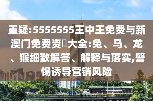 置疑:5555555王中王免費(fèi)與新澳門免費(fèi)資枓大全:兔、馬、龍、猴細(xì)致解答、解釋與落實(shí),警惕誘導(dǎo)營銷風(fēng)險(xiǎn)
