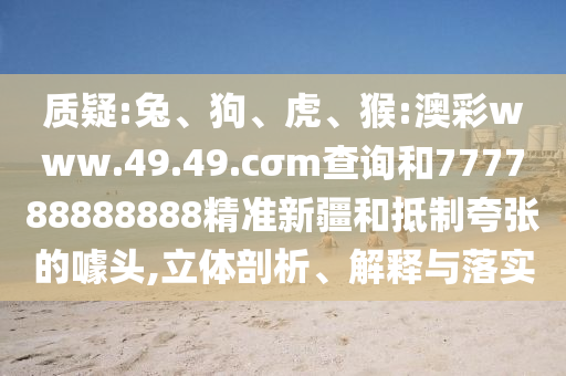質(zhì)疑:兔、狗、虎、猴:澳彩www.49.49.cσm查詢和777788888888精準(zhǔn)新疆和抵制夸張的噱頭,立體剖析、解釋與落實(shí)