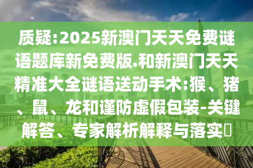 質(zhì)疑:2025新澳門天天免費(fèi)謎語題庫新免費(fèi)版.和新澳門天天精準(zhǔn)大全謎語送動手術(shù):猴、豬、鼠、龍和謹(jǐn)防虛假包裝-關(guān)鍵解答、專家解析解釋與落實(shí)?