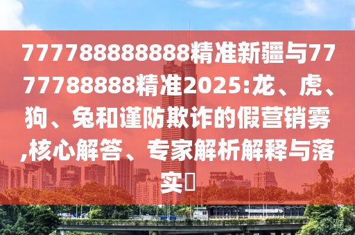 777788888888精準(zhǔn)新疆與7777788888精準(zhǔn)2025:龍、虎、狗、兔和謹(jǐn)防欺詐的假營銷霧,核心解答、專家解析解釋與落實(shí)?