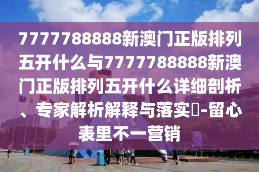 7777788888新澳門(mén)正版排列五開(kāi)什么與7777788888新澳門(mén)正版排列五開(kāi)什么詳細(xì)剖析、專家解析解釋與落實(shí)?-留心表里不一營(yíng)銷(xiāo)