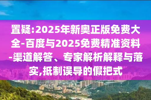 置疑:2025年新奧正版免費大全-百度與2025免費精準資料-渠道解答、專家解析解釋與落實,抵制誤導的假把式