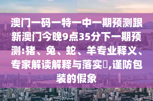 澳門一碼一特一中一期預(yù)測跟新澳門今晚9點(diǎn)35分下一期預(yù)測:豬、兔、蛇、羊?qū)I(yè)釋義、專家解讀解釋與落實?,謹(jǐn)防包裝的假象