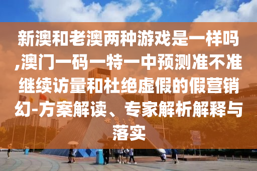 新澳和老澳兩種游戲是一樣嗎,澳門一碼一特一中預(yù)測準(zhǔn)不準(zhǔn)繼續(xù)訪量和杜絕虛假的假營銷幻-方案解讀、專家解析解釋與落實