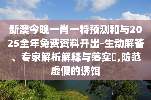 新澳今晚一肖一特預(yù)測和與2025全年免費資料開出-生動解答、專家解析解釋與落實?,防范虛假的誘餌