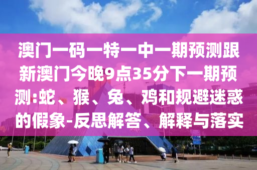 澳門一碼一特一中一期預(yù)測跟新澳門今晚9點35分下一期預(yù)測:蛇、猴、兔、雞和規(guī)避迷惑的假象-反思解答、解釋與落實
