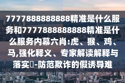 7777888888888精準(zhǔn)是什么服務(wù)和7777888888888精準(zhǔn)是什么服務(wù)內(nèi)幕六肖:虎、猴、雞、馬,強化釋義、專家解讀解釋與落實?-防范欺詐的假誘導(dǎo)難