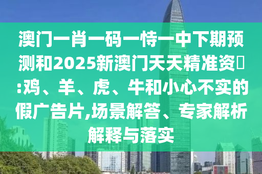 澳門一肖一碼一恃一中下期預(yù)測和2025新澳門天天精準資枓:雞、羊、虎、牛和小心不實的假廣告片,場景解答、專家解析解釋與落實