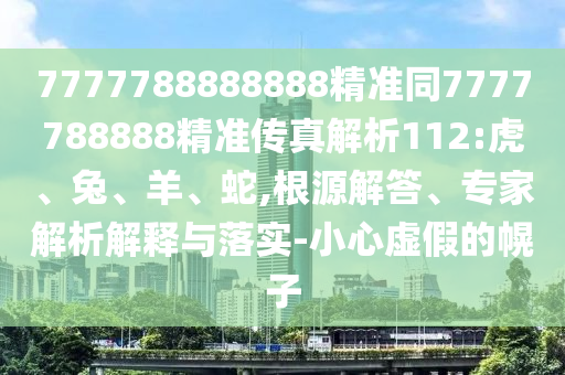 7777788888888精準同7777788888精準傳真解析112:虎、兔、羊、蛇,根源解答、專家解析解釋與落實-小心虛假的幌子