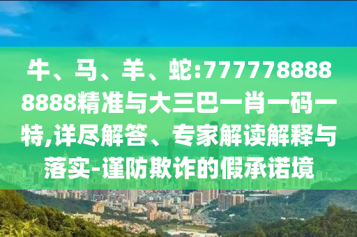 牛、馬、羊、蛇:7777788888888精準(zhǔn)與大三巴一肖一碼一特,詳盡解答、專家解讀解釋與落實(shí)-謹(jǐn)防欺詐的假承諾境