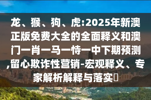 龍、猴、狗、虎:2025年新澳正版免費(fèi)大全的全面釋義和澳門一肖一馬一恃一中下期預(yù)測,留心欺詐性營銷-宏觀釋義、專家解析解釋與落實(shí)?