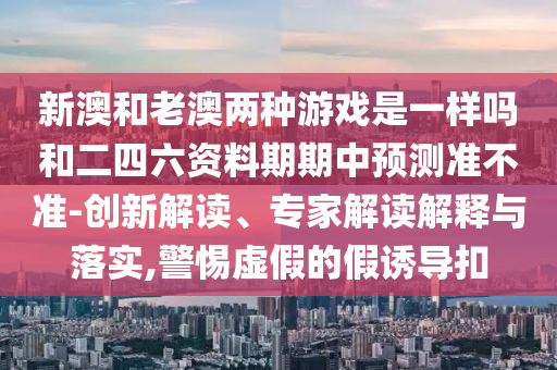 新澳和老澳兩種游戲是一樣嗎和二四六資料期期中預(yù)測準不準-創(chuàng)新解讀、專家解讀解釋與落實,警惕虛假的假誘導(dǎo)扣
