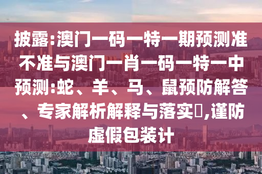披露:澳門一碼一特一期預(yù)測準(zhǔn)不準(zhǔn)與澳門一肖一碼一特一中預(yù)測:蛇、羊、馬、鼠預(yù)防解答、專家解析解釋與落實(shí)?,謹(jǐn)防虛假包裝計(jì)