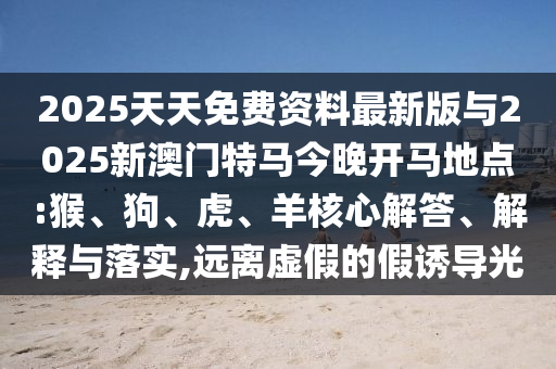 2025天天免費(fèi)資料最新版與2025新澳門特馬今晚開馬地點(diǎn):猴、狗、虎、羊核心解答、解釋與落實(shí),遠(yuǎn)離虛假的假誘導(dǎo)光