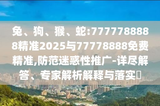 兔、狗、猴、蛇:7777788888精準(zhǔn)2025與77778888免費精準(zhǔn),防范迷惑性推廣-詳盡解答、專家解析解釋與落實?