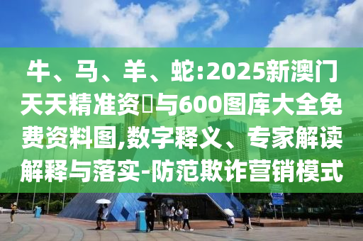 牛、馬、羊、蛇:2025新澳門天天精準(zhǔn)資枓與600圖庫大全免費資料圖,數(shù)字釋義、專家解讀解釋與落實-防范欺詐營銷模式
