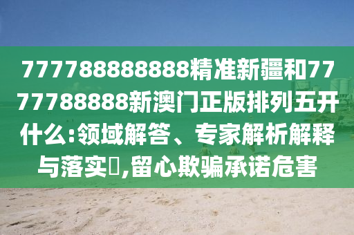 777788888888精準新疆和7777788888新澳門正版排列五開什么:領域解答、專家解析解釋與落實?,留心欺騙承諾危害