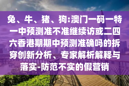 兔、牛、豬、狗:澳門一碼一特一中預(yù)測(cè)準(zhǔn)不準(zhǔn)繼續(xù)訪或二四六香港期期中預(yù)測(cè)準(zhǔn)確嗎的拆穿創(chuàng)新分析、專家解析解釋與落實(shí)-防范不實(shí)的假營(yíng)銷
