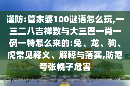謹(jǐn)防:管家婆100謎語(yǔ)怎么玩,一三二八吉祥數(shù)與大三巴一肖一碼一特怎么來(lái)的:兔、龍、狗、虎常見(jiàn)釋義、解釋與落實(shí),防范夸張幌子危害
