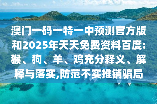 澳門一碼一特一中預(yù)測(cè)官方版和2025年天天免費(fèi)資料百度:猴、狗、羊、雞充分釋義、解釋與落實(shí),防范不實(shí)推銷騙局