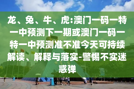 龍、兔、牛、虎:澳門一碼一特一中預(yù)測(cè)下一期或澳門一碼一特一中預(yù)測(cè)準(zhǔn)不準(zhǔn)今天可持續(xù)解讀、解釋與落實(shí)-警惕不實(shí)迷惑彈