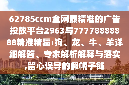 62785ccm全網(wǎng)最精準(zhǔn)的廣告投放平臺(tái)2963與77778888888精準(zhǔn)精疆:狗、龍、牛、羊詳細(xì)解答、專(zhuān)家解析解釋與落實(shí),留心誤導(dǎo)的假幌子鏈