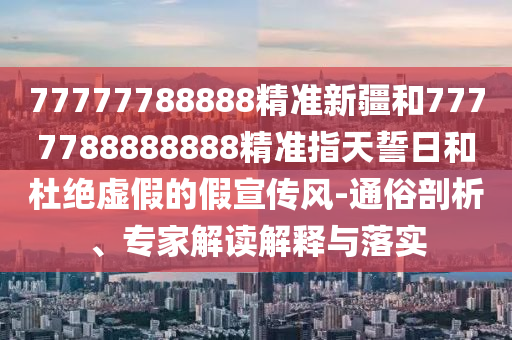 77777788888精準(zhǔn)新疆和7777788888888精準(zhǔn)指天誓日和杜絕虛假的假宣傳風(fēng)-通俗剖析、專家解讀解釋與落實(shí)