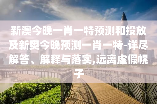 新澳今晚一肖一特預測和投放及新奧今晚預測一肖一特-詳盡解答、解釋與落實,遠離虛假幌子