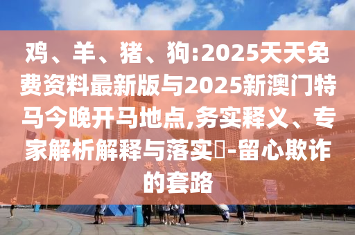 雞、羊、豬、狗:2025天天免費(fèi)資料最新版與2025新澳門特馬今晚開(kāi)馬地點(diǎn),務(wù)實(shí)釋義、專家解析解釋與落實(shí)?-留心欺詐的套路