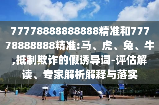 77778888888888精準(zhǔn)和77778888888精準(zhǔn):馬、虎、兔、牛,抵制欺詐的假誘導(dǎo)詞-評(píng)估解讀、專家解析解釋與落實(shí)