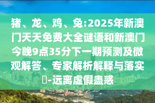豬、龍、雞、兔:2025年新澳門天天免費(fèi)大全謎語(yǔ)和新澳門今晚9點(diǎn)35分下一期預(yù)測(cè)及微觀解答、專家解析解釋與落實(shí)?-遠(yuǎn)離虛假蠱惑