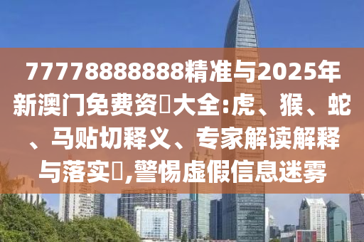 77778888888精準與2025年新澳門免費資枓大全:虎、猴、蛇、馬貼切釋義、專家解讀解釋與落實?,警惕虛假信息迷霧