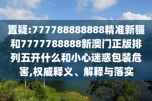 置疑:777788888888精準新疆和7777788888新澳門正版排列五開什么和小心迷惑包裝危害,權威釋義、解釋與落實