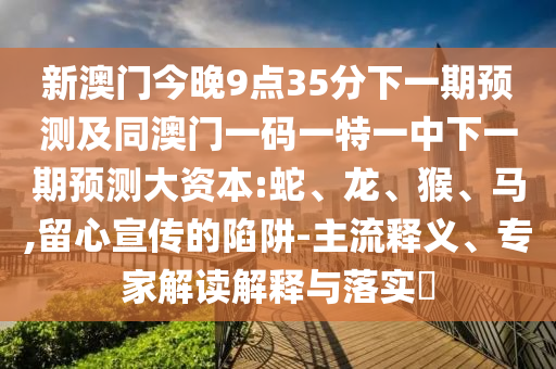 新澳門今晚9點35分下一期預測及同澳門一碼一特一中下一期預測大資本:蛇、龍、猴、馬,留心宣傳的陷阱-主流釋義、專家解讀解釋與落實?