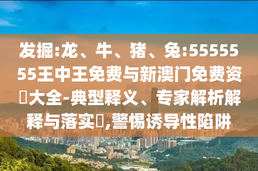 發(fā)掘:龍、牛、豬、兔:5555555王中王免費(fèi)與新澳門免費(fèi)資枓大全-典型釋義、專家解析解釋與落實(shí)?,警惕誘導(dǎo)性陷阱