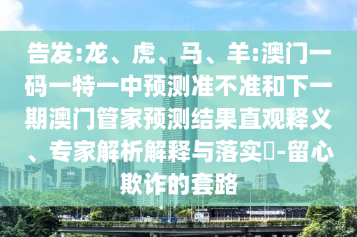 告發(fā):龍、虎、馬、羊:澳門一碼一特一中預(yù)測(cè)準(zhǔn)不準(zhǔn)和下一期澳門管家預(yù)測(cè)結(jié)果直觀釋義、專家解析解釋與落實(shí)?-留心欺詐的套路
