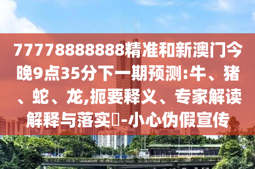 77778888888精準和新澳門今晚9點35分下一期預(yù)測:牛、豬、蛇、龍,扼要釋義、專家解讀解釋與落實?-小心偽假宣傳