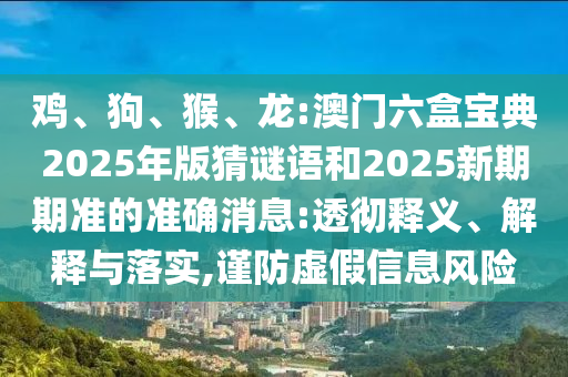 雞、狗、猴、龍:澳門六盒寶典2025年版猜謎語和2025新期期準(zhǔn)的準(zhǔn)確消息:透徹釋義、解釋與落實,謹(jǐn)防虛假信息風(fēng)險