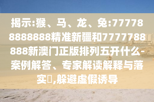 揭示:猴、馬、龍、兔:777788888888精準新疆和7777788888新澳門正版排列五開什么-案例解答、專家解讀解釋與落實?,躲避虛假誘導