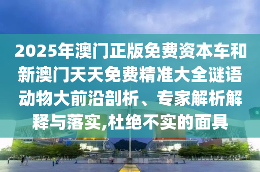 2025年澳門正版免費資本車和新澳門天天免費精準大全謎語動物大前沿剖析、專家解析解釋與落實,杜絕不實的面具