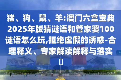 豬、狗、鼠、羊:澳門六盒寶典2025年版猜謎語(yǔ)和管家婆100謎語(yǔ)怎么玩,拒絕虛假的誘惑-合理釋義、專家解讀解釋與落實(shí)?